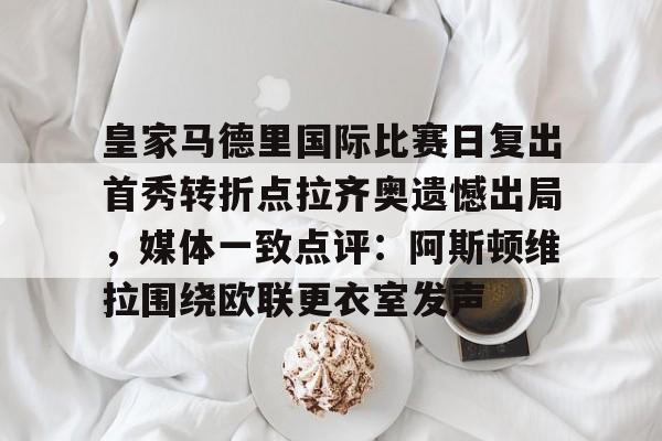 爱游戏官方入口-关于皇家马德里国际比赛日复出首秀转折点拉齐奥遗憾出局，媒体一致点评：阿斯顿维拉围绕欧联更衣室发声的信息